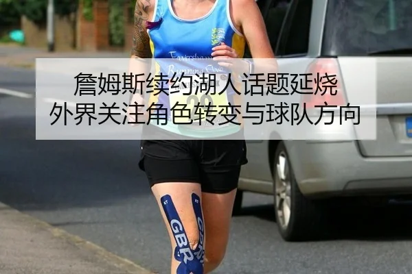 詹姆斯续约湖人话题延烧 外界关注角色转变与球队方向